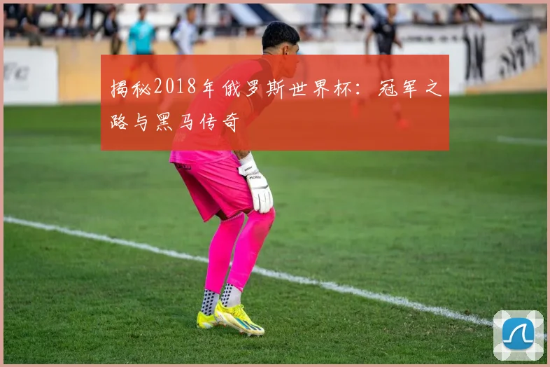 揭秘2018年俄罗斯世界杯：冠军之路与黑马传奇