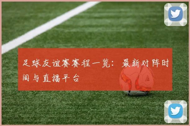 足球友谊赛赛程一览：最新对阵时间与直播平台