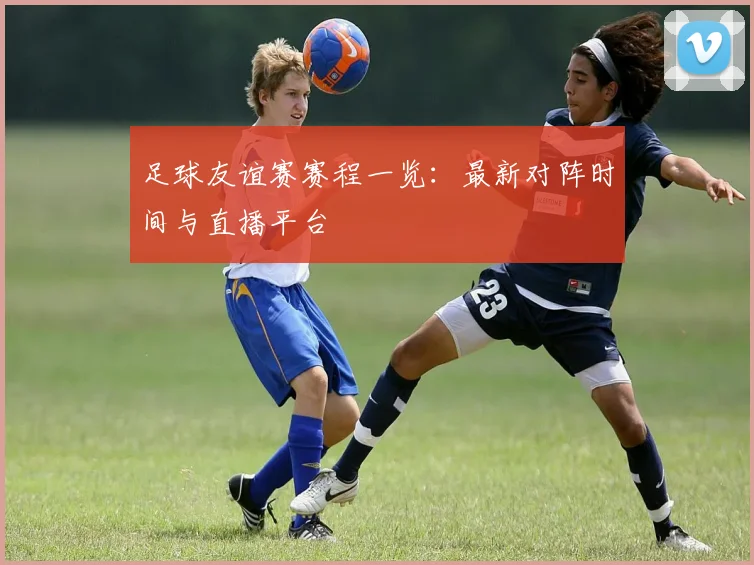 足球友谊赛赛程一览：最新对阵时间与直播平台