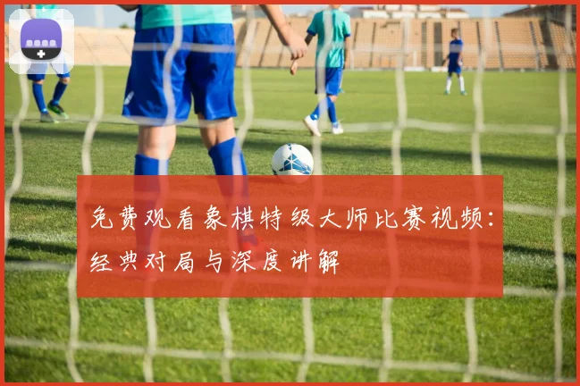 免费观看象棋特级大师比赛视频:经典对局与深度讲解